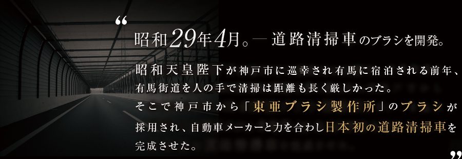 昭和29年4月。道路清掃車のブラシを開発。昭和天皇陛下が神戸市に巡幸され有馬に宿泊される前年、有馬街道を人の手で清掃は距離も長く厳しかった。そこで神戸市から「東亜ブラシ製作所」のブラシが採用され、自動車メーカーと力を合わし日本初のめての道路清掃車を完成させた。
